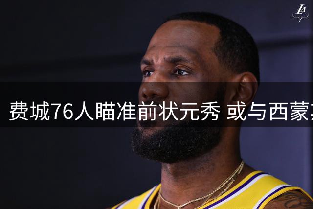 费城76人瞄准前状元秀 或与西蒙斯签下老将底薪合约
